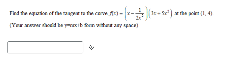 Find the equation of the tangent to the curve f(x) =
- (x − 27²7 )(3x + 5x²) at the point (1, 4).
(Your answer should be y=mx+b form without any space)
A