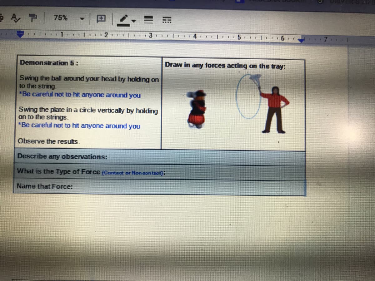AP 75%
Demonstration 5:
Draw in any forces acting on the tray:
Swing the ball around your head by holding on
to the string.
*Be careful not to hit anyone around you
Swing the plate in a circle vertically by holding
on to the strings.
*Be careful not to hit anyone around you
Observe the results.
Describe any observations:
What is the Type of Force (Contact or Non contact):
Name that Force:
