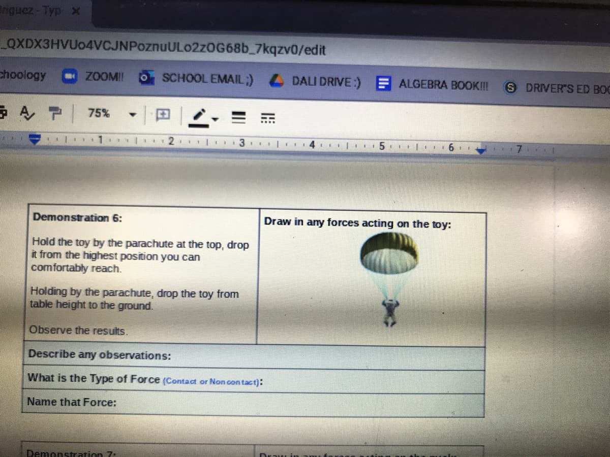 nguez-Typ x
QXDX3HVUo4VCJNPoznuULo2zOG68b_7kqzv0/edit
choology
ZOOMI!
SCHOOL EMAIL;) DALI DRIVE:) ALGEBRA BOOK!
S DRIVER'S ED BOC
AP 75%
2 |1 li31 Il
Demonstration 6:
Draw in any forces acting on the toy:
Hold the toy by the parachute at the top, drop
it from the highest position you can
comfortably reach.
Holding by the parachute, drop the toy from
table height to the ground.
Observe the results.
Describe any observations:
What is the Type of Force (Contact or Non con tact):
Name that Force:
Demonstration 7:
Drau in
