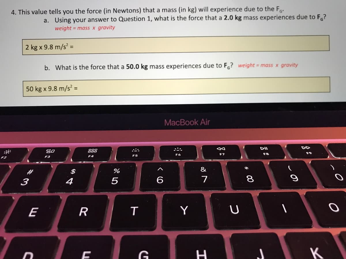 4. This value tells you the force (in Newtons) that a mass (in kg) will experience due to the F.
a. Using your answer to Question 1, what is the force that a 2.0 kg mass experiences due to F.?
weight = mass x gravity
2 kg x 9.8 m/s =
b. What is the force that a 50.0 kg mass experiences due to F? weight = mass x gravity
50 kg x 9.8 m/s? =
MacBook Air
DII
DD
80
888
F7
F8
F3
F4
F5
F2
*
%23
$
%
&
3
4
6
7
8
E
R
Y
H
K
* 00
LL
