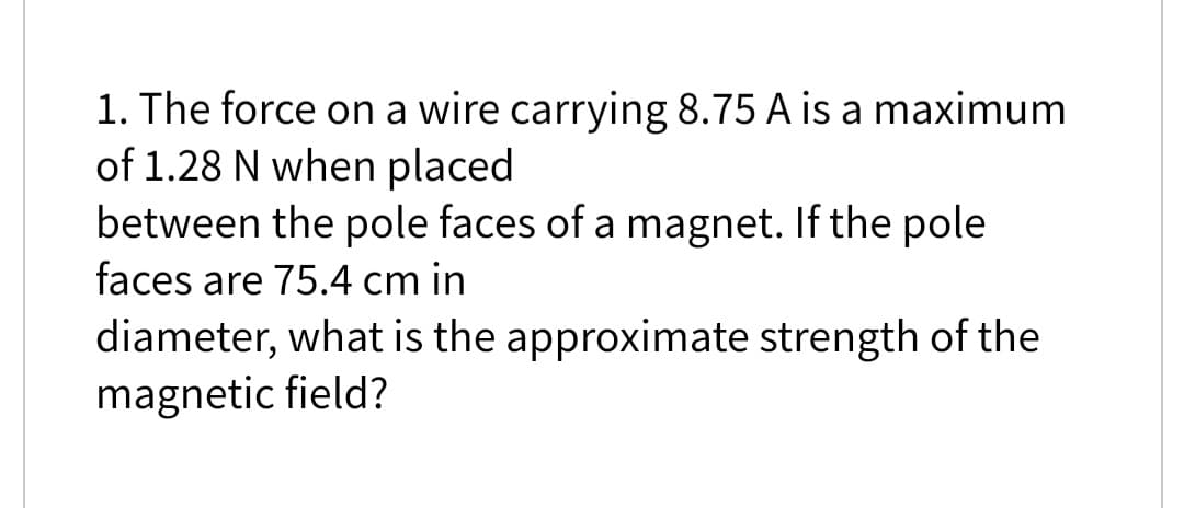 1. The force on a wire carrying 8.75 A is a maximum
of 1.28 N when placed
between the pole faces of a magnet. If the pole
faces are 75.4 cm in
diameter, what is the approximate strength of the
magnetic field?
