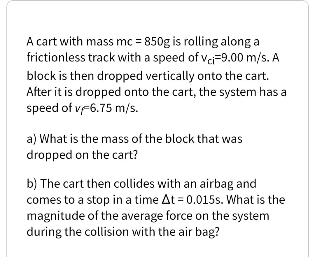 A cart with mass mc = 850g is rolling along a
frictionless track with a speed of vci=9.00 m/s. A
block is then dropped vertically onto the cart.
After it is dropped onto the cart, the system has a
speed of vF6.75 m/s.
a) What is the mass of the block that was
dropped on the cart?
b) The cart then collides with an airbag and
comes to a stop in a time At= 0.015s. What is the
magnitude of the average force on the system
during the collision with the air bag?
