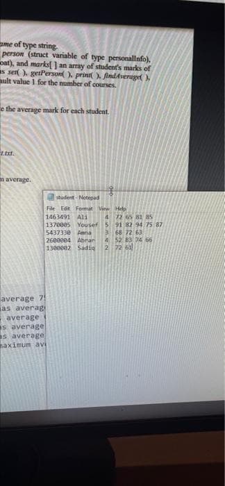 ame of type string.
person (struct variable of type personallnfo).
oat), and marks ) an array of student's marks of
s ser ). getPerson( ), prini ). findAverage( ),
ault value 1 for the number of courses.
e the average mark for each student.
m average.
student - Notepad
File Edit Format View Help
1463491 Ali
4 72 65 81 85
1370005 Yousef 5 91 82 94 75 87
3 68 72 63
4 52 83 74 66
2 72 61
5437330 Amra
2600004 Abrar
1300002 Sadiq
average 7!
as averagi
average
s average
s average
naximum avi
