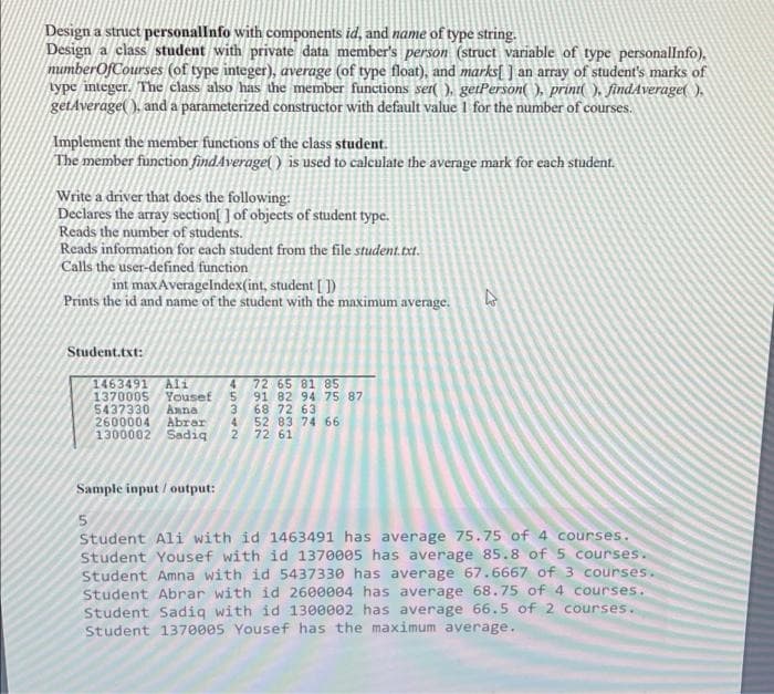 Design a struct personalInfo with components id, and name of type string.
Design a class student with private data member's person (struct variable of type personallnfo),
mumberOfCourses (of type integer), average (of type float), and marks[ ] an array of student's marks of
type integer. The class also has the member functions set( ), getPerson(), print( ), findAverage( ).
getAverage( ), and a parameterized constructor with default value 1 for the number of courses.
Implement the member functions of the class student.
The member function find.Average( ) is used to calculate the average mark for each student.
Write a driver that does the following:
Declares the array section[ ] of objects of student type.
Reads the number of students.
Reads information for each student from the file student.txt.
Calls the user-defined function
int maxAveragelndex(int, student [ ])
Prints the id and name of the student with the maximum average.
Student.txt:
1463491
137000s
5437330
2600004
1300002 Sadig
Ali
72 65 81 85
91 82 94 75 87
68 72 63
4 52 83 74 66
2 72 61
Yousef
Amna
Abrer
Sample input / output:
Student Ali with id 1463491 has average 75.75 of 4 courses.
Student Yousef with id 1370005 has average 85.8 of 5 courses.
Student Amna with id 5437330 has average 67.6667 of 3 courses.
Student Abrar with id 2600004 has average 68.75 of 4 courses.
Student Sadiq with id 1300002 has average 66.5 of 2 courses.
Student 1370005 Yousef has the maximum average.
45342
