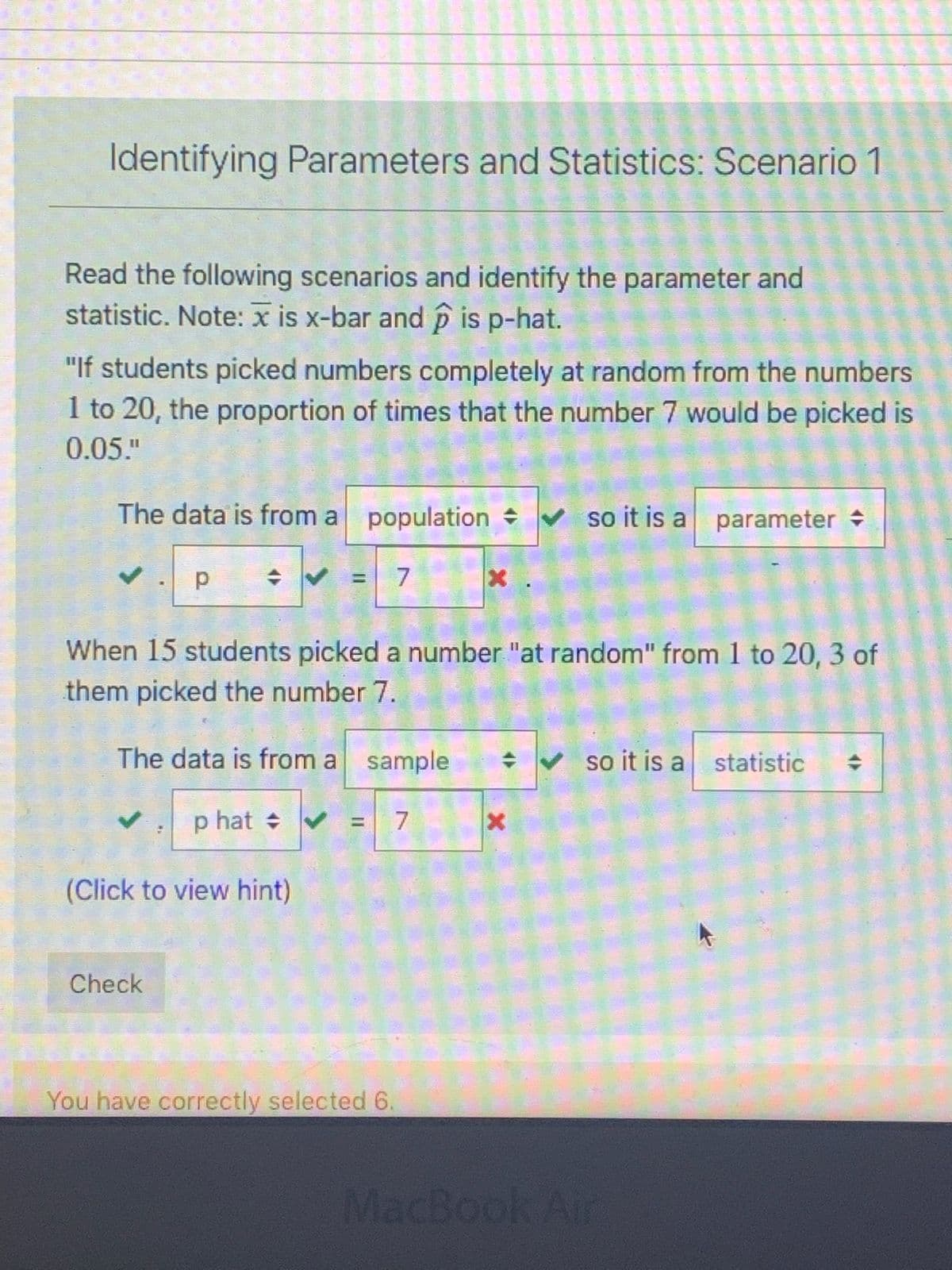 Identifying Parameters and Statistics: Scenario 1
Read the following scenarios and identify the parameter and
statistic. Note: x is x-bar and p is p-hat.
"If students picked numbers completely at random from the numbers
1 to 20, the proportion of times that the number 7 would be picked is
0.05."
The data is from a population V so it is a
%3D
When 15 students picked a number "at random" from 1 to 20, 3 of
them picked the number 7.
The data is from a sample
V so it is a statistic
p hat + V
7
%3D
(Click to view hint)
Check
You have correctly selected 6.
MacBook Air
