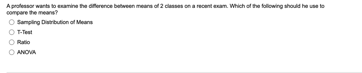 A professor wants to examine the difference between means of 2 classes on a recent exam. Which of the following should he use to
compare the means?
Sampling Distribution of Means
T-Test
Ratio
ANOVA