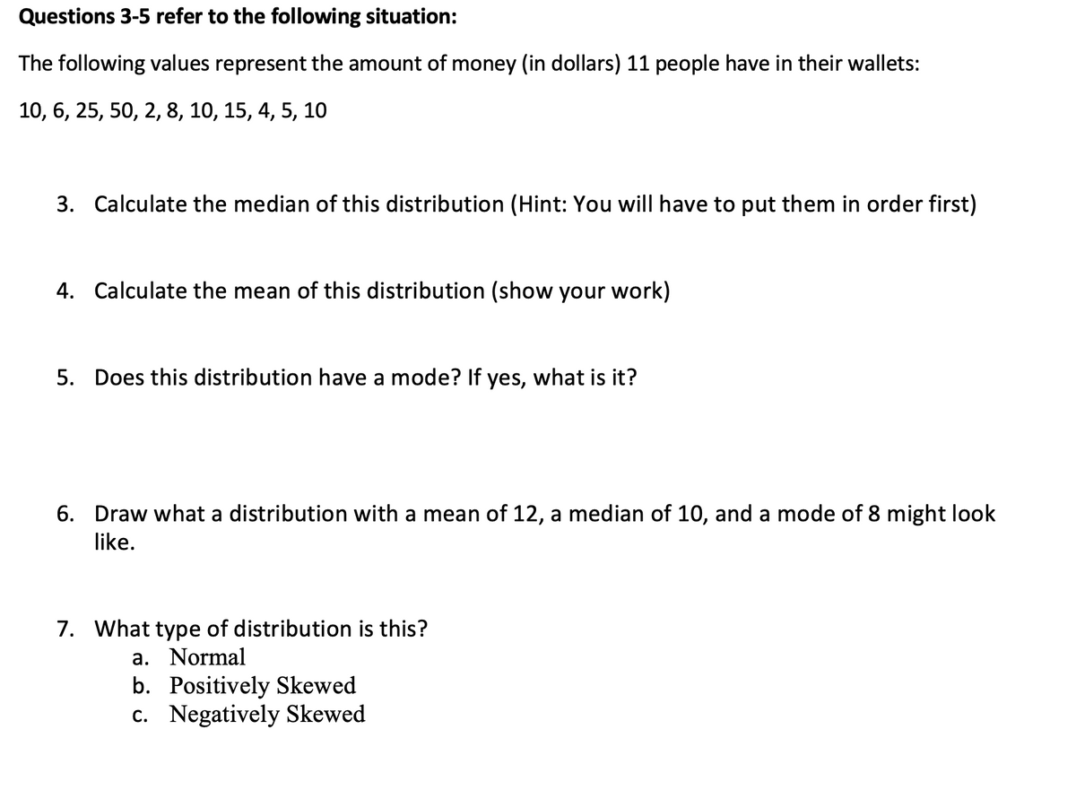 Questions 3-5 refer to the following situation:
The following values represent the amount of money (in dollars) 11 people have in their wallets:
10, 6, 25, 50, 2, 8, 10, 15, 4, 5, 10
3. Calculate the median of this distribution (Hint: You will have to put them in order first)
4. Calculate the mean of this distribution (show your work)
5. Does this distribution have a mode? If yes, what is it?
6. Draw what a distribution with a mean of 12, a median of 10, and a mode of 8 might look
like.
7. What type of distribution is this?
a. Normal
b. Positively Skewed
c. Negatively Skewed