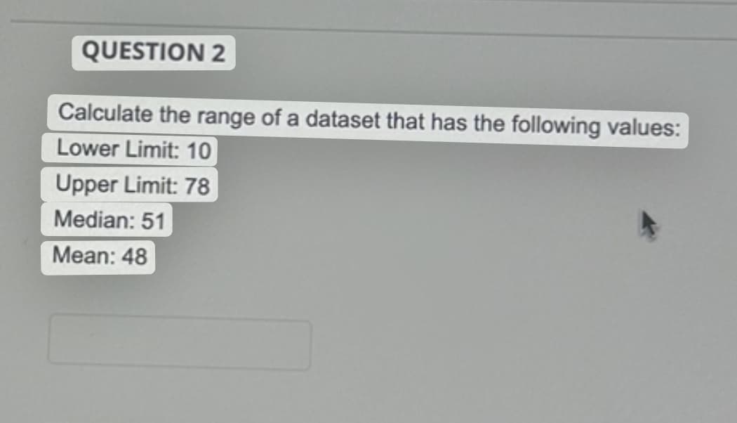 QUESTION 2
Calculate the range of a dataset that has the following values:
Lower Limit: 10
Upper Limit: 78
Median: 51
Mean: 48