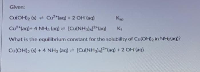 Given:
Cu(OH), (s) * Cu"(aq) + 2 OH (aq)
Kap
Cu?"(aq)+ 4 NHa (aq) [Cu(NHa)al"(aq)
What is the equilibrium constant for the solubility of Cu(OH)2 In NH3(aq)?
Cu(OH)2 (s) + 4 NH3 (aq) [Cu(NH3) (aq) + 2 OH (aq)
