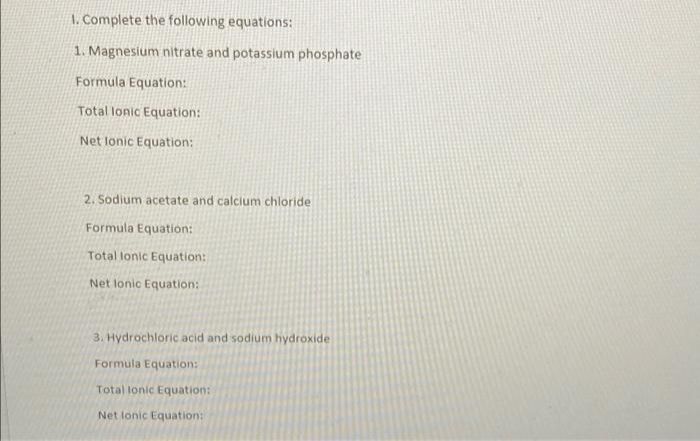 1. Complete the following equations:
1. Magnesium nitrate and potassium phosphate
Formula Equation:
Total lonic Equation:
Net lonic Equation:
2. Sodium acetate and calcium chloride
Formula Equation:
Total lonic Equation:
Net lonic Equation:
3. Hydrochloric acid and sodium hydroxide
Formula Equation:
Total lonic Equation:
Net lonic Equation:
