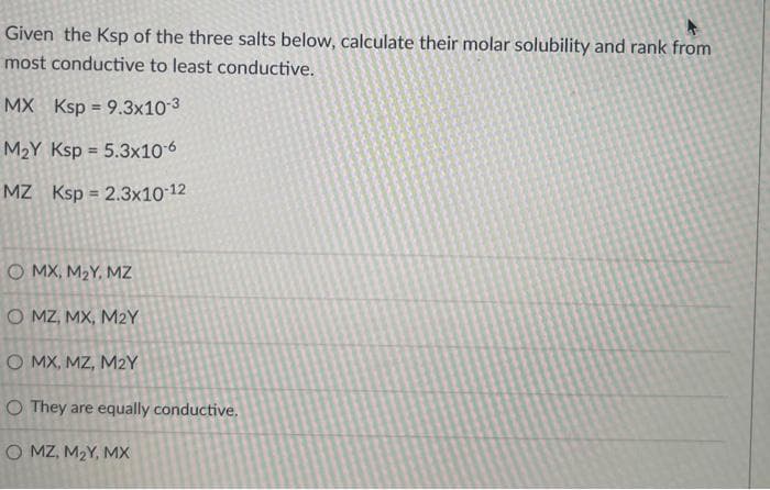 Given the Ksp of the three salts below, calculate their molar solubility and rank from
most conductive to least conductive.
MX Ksp = 9.3x10-3
%3!
M2Y Ksp = 5.3x10 6
%3D
MZ Ksp = 2.3x10 12
O MX, M2Y, MZ
O MZ, MX, M2Y
O MX, MZ, M2Y
O They are equally conductive.
O MZ, M2Y, MX
