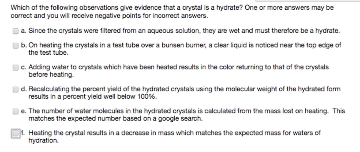 Which of the following observations give evidence that a crystal is a hydrate? One or more answers may be
correct and you will receive negative points for incorrect answers.
a. Since the crystals were filtered from an aqueous solution, they are wet and must therefore be a hydrate.
b. On heating the crystals in a test tube over a bunsen burner, a clear liquid is noticed near the top edge of
the test tube.
c. Adding water to crystals which have been heated results in the color returning to that of the crystals
before heating.
d. Recalculating the percent yield of the hydrated crystals using the molecular weight of the hydrated form
results in a percent yield well below 100%.
e. The number of water molecules in the hydrated crystals is calculated from the mass lost on heating. This
matches the expected number based on a google search.
Of. Heating the crystal results in a decrease in mass which matches the expected mass for waters of
hydration.
