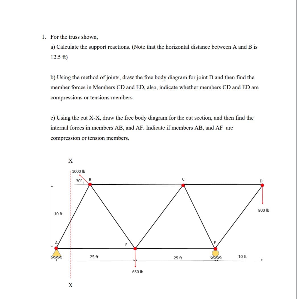 1. For the truss shown,
a) Calculate the support reactions. (Note that the horizontal distance between A and B is
12.5 ft)
b) Using the method of joints, draw the free body diagram for joint D and then find the
member forces in Members CD and ED, also, indicate whether members CD and ED are
compressions or tensions members.
c) Using the cut X-X, draw the free body diagram for the cut section, and then find the
internal forces in members AB, and AF. Indicate if members AB, and AF are
compression or tension members.
X
1000 Ib
30
B
800 lb
10 ft
25 ft
25 ft
10 ft
650 Ib
X
