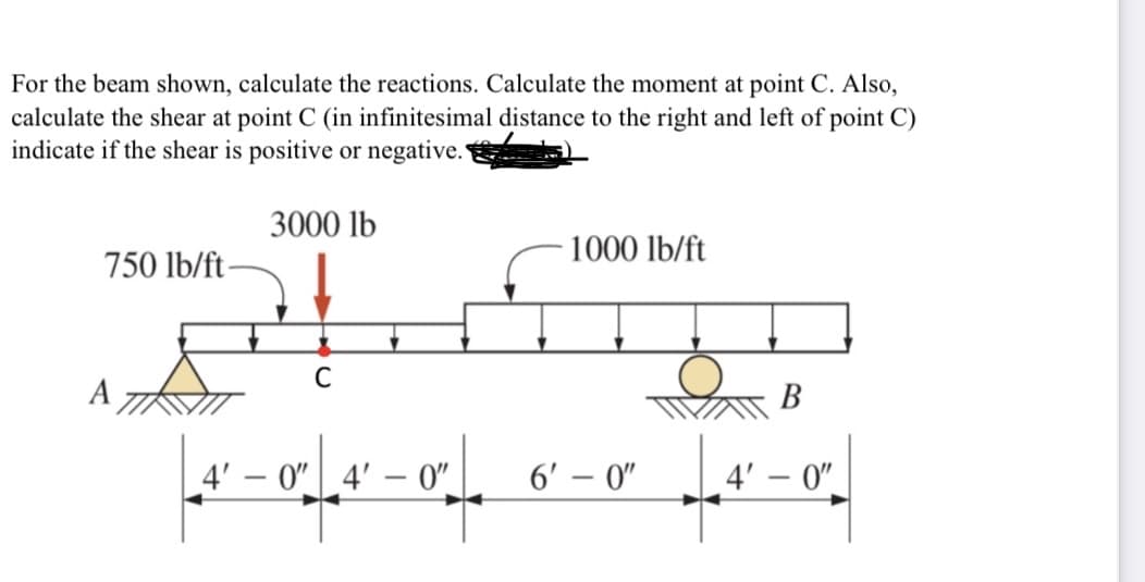 For the beam shown, calculate the reactions. Calculate the moment at point C. Also,
calculate the shear at point C (in infinitesimal distance to the right and left of point C)
indicate if the shear is positive or negative.
3000 lb
1000 lb/ft
750 lb/ft-
В
4' – 0" 4'
0"
6' – 0"
4' – 0".
|
