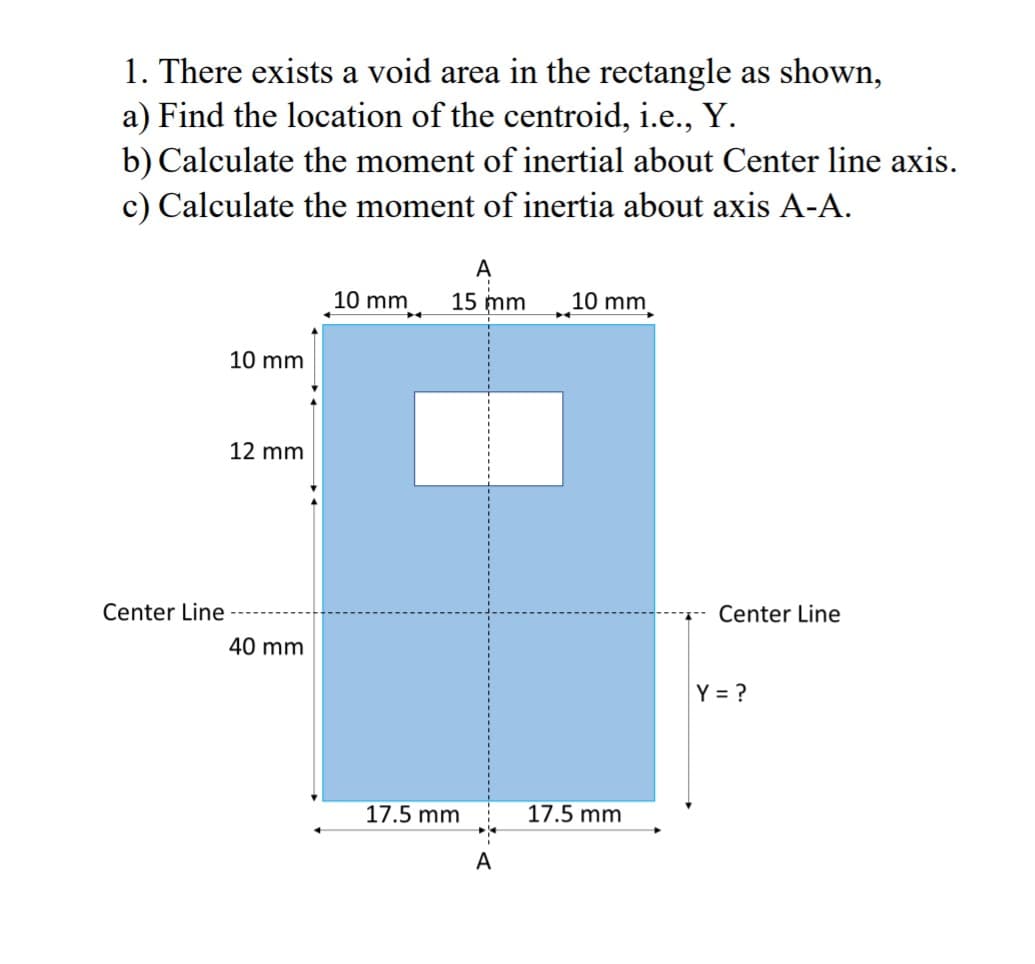 1. There exists a void area in the rectangle as shown,
a) Find the location of the centroid, i.e., Y.
b) Calculate the moment of inertial about Center line axis.
c) Calculate the moment of inertia about axis A-A.
10 mm
15 mm
10 mm
10 mm
12 mm
Center Line
Center Line
40 mm
Y = ?
17.5 mm
17.5 mm
A
