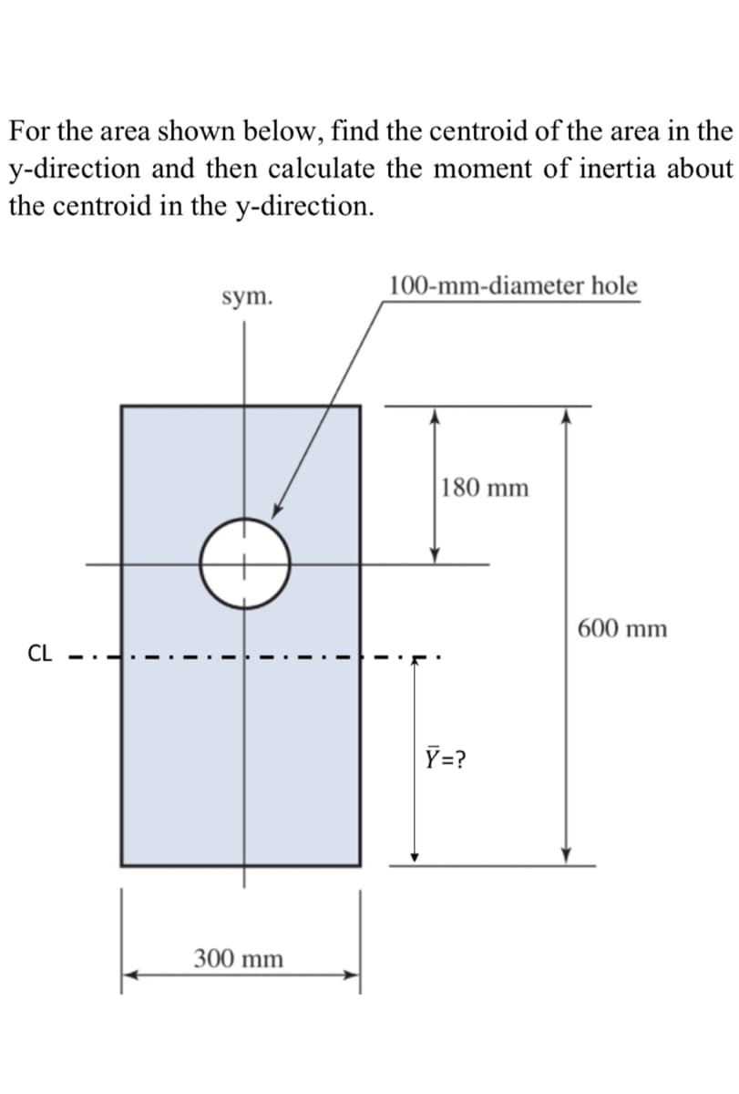 For the area shown below, find the centroid of the area in the
y-direction and then calculate the moment of inertia about
the centroid in the y-direction.
100-mm-diameter hole
sym.
180 mm
| 600 mm
CL
Y=?
300 mm
