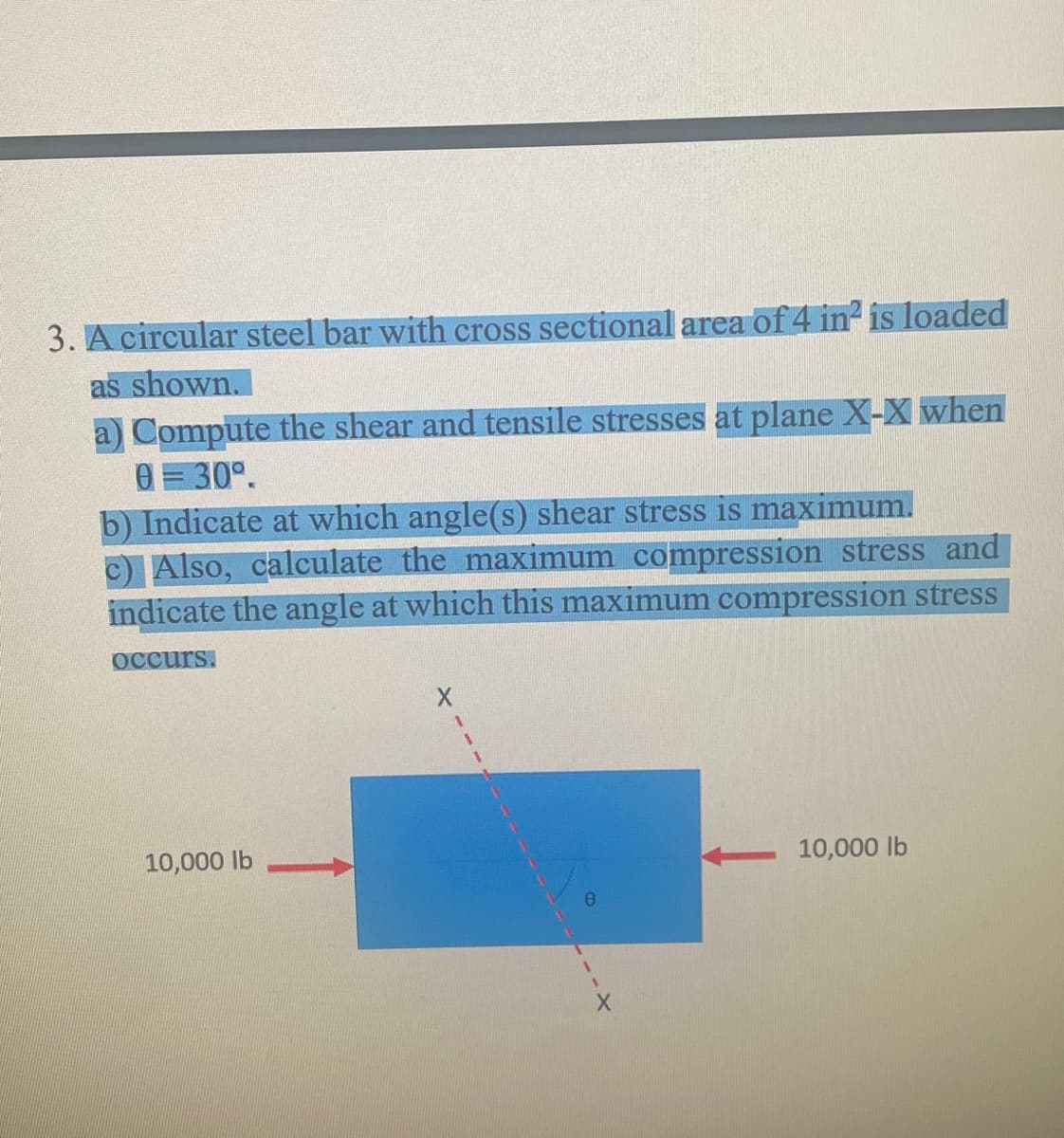 3. A circular steel bar with cross sectional area of 4 in is loaded
as shown.
a) Compute the shear and tensile stresses at plane X-X when
0 = 30°.
b) Indicate at which angle(s) shear stress is maximum.
c) Also, calculate the maximum compression stress and
indicate the angle at which this maximum compression stress
Occurs.
10,000 lb
10,000 lb
