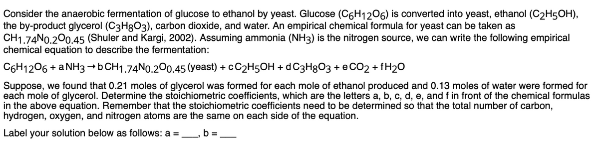 Consider the anaerobic fermentation of glucose to ethanol by yeast. Glucose (C6H12O6) is converted into yeast, ethanol (C2H5OH),
the by-product glycerol (C3H8O3), carbon dioxide, and water. An empirical chemical formula for yeast can be taken as
CH1.74N0.200.45 (Shuler and Kargi, 2002). Assuming ammonia (NH3) is the nitrogen source, we can write the following empirical
chemical equation to describe the fermentation:
C6H12O6 + a NH3 →b CH1.74N0.200.45 (yeast) + CC2H5OH + d C3H8O3 + CO2 + H2O
Suppose, we found that 0.21 moles of glycerol was formed for each mole of ethanol produced and 0.13 moles of water were formed for
each mole of glycerol. Determine the stoichiometric coefficients, which are the letters a, b, c, d, e, and f in front of the chemical formulas
in the above equation. Remember that the stoichiometric coefficients need to be determined so that the total number of carbon,
hydrogen, oxygen, and nitrogen atoms are the same on each side of the equation.
Label your solution below as follows: a =
b =
=