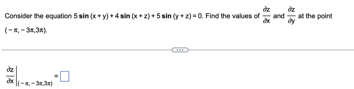 **Problem Statement:**

Consider the equation \(5 \sin (x + y) + 4 \sin (x + z) + 5 \sin (y + z) = 0\). Find the values of \(\frac{\partial z}{\partial x}\) and \(\frac{\partial z}{\partial y}\) at the point \((- \pi, -3\pi, 3\pi)\).

**Solution:**

We need to calculate the partial derivatives \(\frac{\partial z}{\partial x}\) and \(\frac{\partial z}{\partial y}\) for the given equation at the specified point.

**Partial Derivative \(\frac{\partial z}{\partial x}\):**

Evaluate \(\frac{\partial z}{\partial x}\) at \((- \pi, -3\pi, 3\pi)\):

\[
\frac{\partial z}{\partial x}\bigg|_{(-\pi, -3\pi, 3\pi)} = \boxed{}
\]