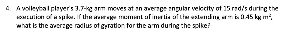 4. A volleyball player's 3.7-kg arm moves at an average angular velocity of 15 rad/s during the
execution of a spike. If the average moment of inertia of the extending arm is 0.45 kg m²,
what is the average radius of gyration for the arm during the spike?