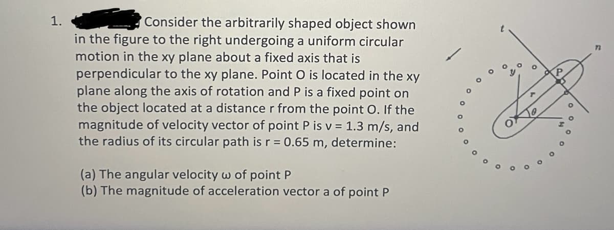 1.
Consider the arbitrarily shaped object shown
in the figure to the right undergoing a uniform circular
motion in the xy plane about a fixed axis that is
perpendicular to the xy plane. Point O is located in the xy
plane along the axis of rotation and P is a fixed point on
the object located at a distance r from the point O. If the
magnitude of velocity vector of point P is v= 1.3 m/s, and
the radius of its circular path is r = 0.65 m, determine:
(a) The angular velocity w of point P
(b) The magnitude of acceleration vector a of point P
20
P
n