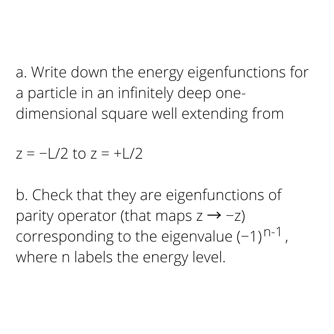 a. Write down the energy eigenfunctions for
a particle in an infinitely deep one-
dimensional square well extending from
z = -L/2 to z = +L/2
b. Check that they are eigenfunctions of
parity operator (that maps z → −z)
corresponding to the eigenvalue (-1)n-1,
where n labels the energy level.