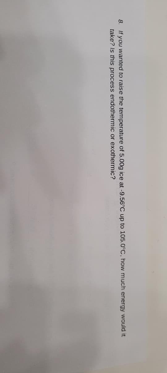 8. If you wanted to raise the temperature of 5.00g ice at -9.56°C up to 105.0°C, how much energy would it
take? Is this process endothermic or exothermic?
