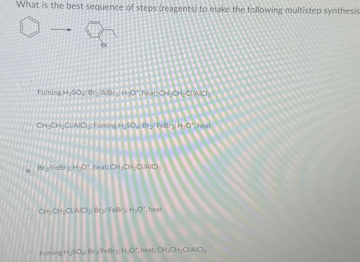 What is the best sequence of steps (reagents) to make the following multistep synthesis
Br
Fuming H2SO4: Bro/AlBr3: H3O. heat; CH3CH2CI/AICI
CH3CH2CI/AICI: Fuming H2SO4: Br2/ FeBr3: H30*, heat
Bra/FeBrs: H3O, heat; CH3CH2CI/AICI3
CH3CH2CI/AICI3: Br2/ FeBr3: H30*, heat
Fuming H2SO4: Br2/FeBr3; H3O+, heat; CH3CH2CI/AICIS