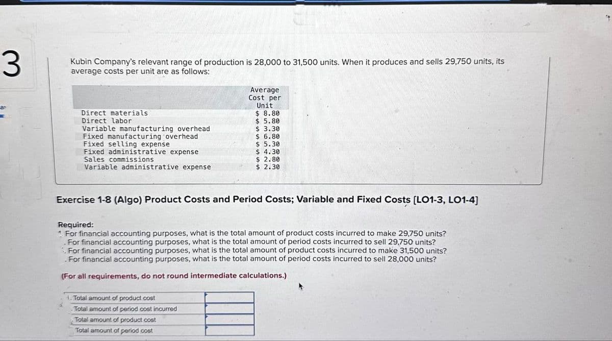 3
Kubin Company's relevant range of production is 28,000 to 31,500 units. When it produces and sells 29,750 units, its
average costs per unit are as follows:
Average
Cost per
Unit
$ 8.80
Direct materials
Direct labor
Variable manufacturing overhead
Fixed manufacturing overhead
Fixed selling expense
Fixed administrative expense
Sales commissions
Variable administrative expense
$ 5.80
$ 3.30
$ 6.80
$ 5.30
$ 4.30
$ 2.80
$ 2.30
Exercise 1-8 (Algo) Product Costs and Period Costs; Variable and Fixed Costs [LO1-3, LO1-4]
Required:
1 For financial accounting purposes, what is the total amount of product costs incurred to make 29,750 units?
For financial accounting purposes, what is the total amount of period costs incurred to sell 29,750 units?
For financial accounting purposes, what is the total amount of product costs incurred to make 31,500 units?
. For financial accounting purposes, what is the total amount of period costs incurred to sell 28,000 units?
(For all requirements, do not round intermediate calculations.)
1. Total amount of product cost
Total amount of period cost incurred
Total amount of product cost
Total amount of period cost