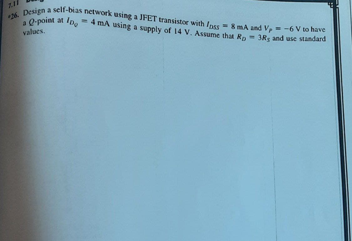 *26. Design a self-bias network using a JFET transistor with Ipss
a Q-point at
IDe
= 8 mA and Vp = -6 V to have
- 4 mA using a supply of 14 V. Assume that Rp = 3Rs and use standard
values.
