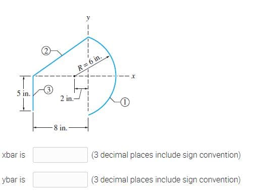 y
R=6 in.
----x
5 in.
3
2 in.-
8 in.
xbar is
(3 decimal places include sign convention)
ybar is
(3 decimal places include sign convention)
