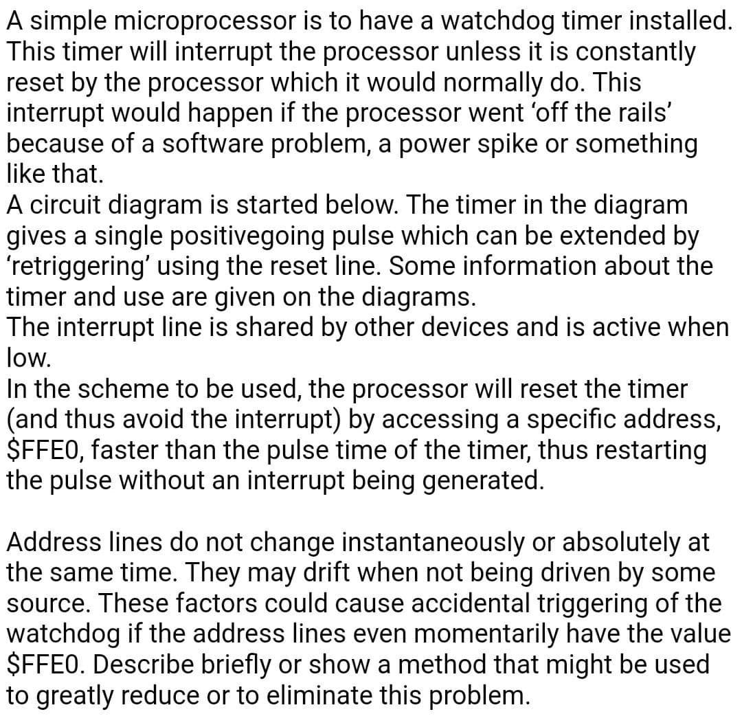 A simple microprocessor is to have a watchdog timer installed.
This timer will interrupt the processor unless it is constantly
reset by the processor which it would normally do. This
interrupt would happen if the processor went 'off the rails'
because of a software problem, a power spike or something
like that.
A circuit diagram is started below. The timer in the diagram
gives a single positivegoing pulse which can be extended by
'retriggering' using the reset line. Some information about the
timer and use are given on the diagrams.
The interrupt line is shared by other devices and is active when
low.
In the scheme to be used, the processor will reset the timer
(and thus avoid the interrupt) by accessing a specific address,
$FFE0, faster than the pulse time of the timer, thus restarting
the pulse without an interrupt being generated.
Address lines do not change instantaneously or absolutely at
the same time. They may drift when not being driven by some
source. These factors could cause accidental triggering of the
watchdog if the address lines even momentarily have the value
$FFE0. Describe briefly or show a method that might be used
to greatly reduce or to eliminate this problem.
