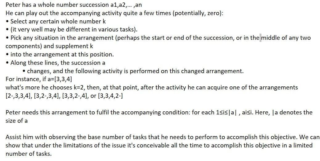 Peter has a whole number succession a1,a2,... ,an
He can play out the accompanying activity quite a few times (potentially, zero):
• Select any certain whole number k
(it very well may be different in various tasks).
• Pick any situation in the arrangement (perhaps the start or end of the succession, or in the middle of any two
components) and supplement k
• into the arrangement at this position.
• Along these lines, the succession a
• changes, and the following activity is performed on this changed arrangement.
For instance, if a=[3,3,4]
what's more he chooses k=2, then, at that point, after the activity he can acquire one of the arrangements
[2-,3,3,4], [3,2-,3,4], [3,3,2-,4], or [3,3,4,2-]
Peter needs this arrangement to fulfil the accompanying condition: for each 1sis|a|, aisi. Here, Ja denotes the
size of a
Assist him with observing the base number of tasks that he needs to perform to accomplish this objective. We can
show that under the limitations of the issue it's conceivable all the time to accomplish this objective in a limited
number of tasks.
