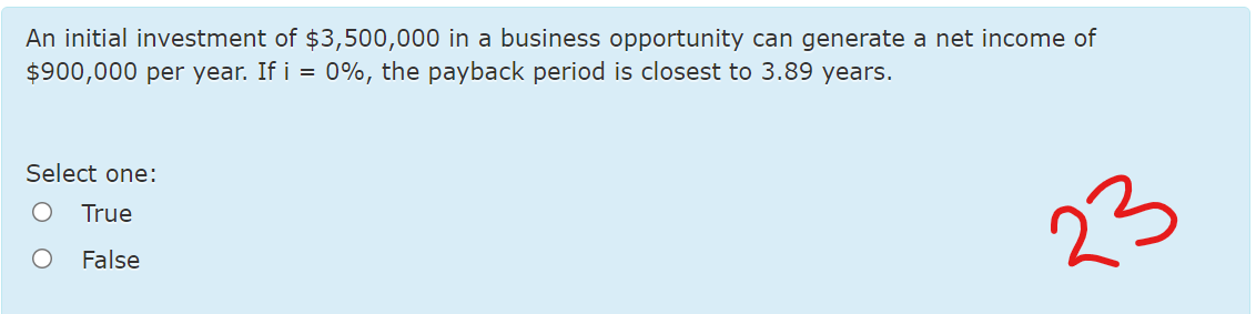 An initial investment of $3,500,000 in a business opportunity can generate a net income of
$900,000 per year. If i = 0%, the payback period is closest to 3.89 years.
Select one:
True
False
23
