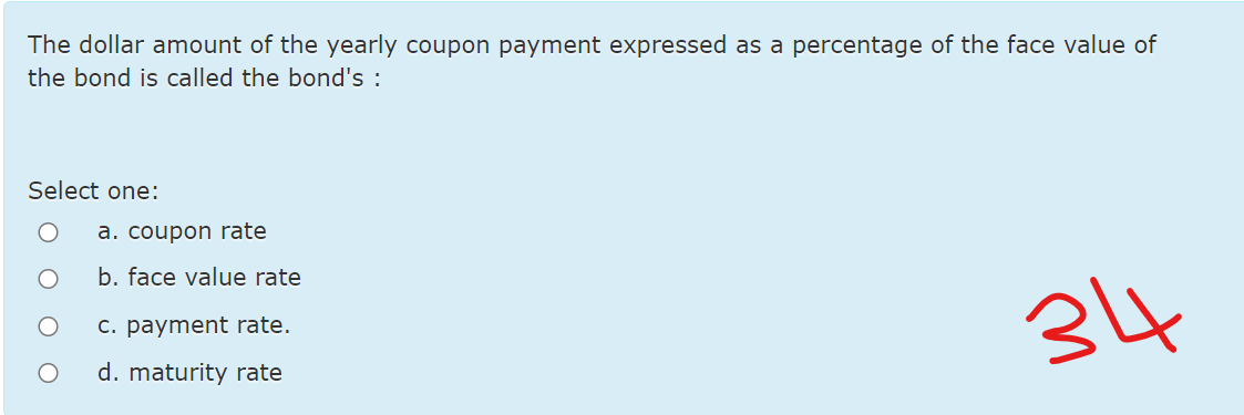 The dollar amount of the yearly coupon payment expressed as a percentage of the face value of
the bond is called the bond's :
Select one:
a. coupon rate
b. face value rate
34
C. payment rate.
d. maturity rate
