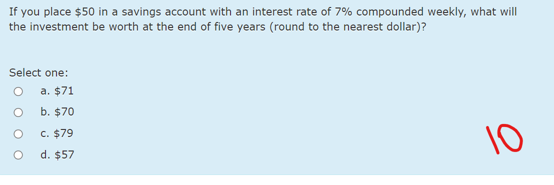 If you place $50 in a savings account with an interest rate of 7% compounded weekly, what will
the investment be worth at the end of five years (round to the nearest dollar)?
Select one:
a. $71
b. $70
10
C. $79
d. $57
