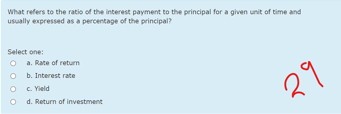 What refers to the ratio of the interest payment to the principal for a given unit of time and
usually expressed as a percentage of the principal?
Select one:
a. Rate of return
b. Interest rate
c. Yield
29
d. Return of investment
