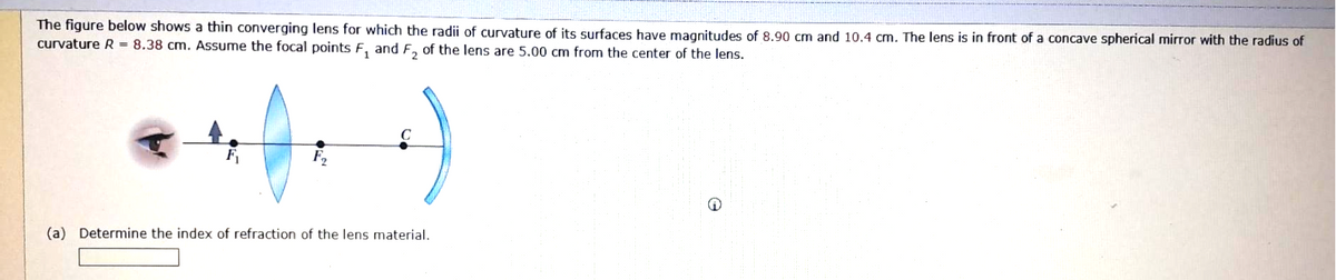 The figure below shows a thin converging lens for which the radii of curvature of its surfaces have magnitudes of 8.90 cm and 10.4 cm. The lens is in front of a concave spherical mirror with the radius of
curvature R = 8.38 cm. Assume the focal points F₁ and F₂ of the lens are 5.00 cm from the center of the lens.
:)
(a) Determine the index of refraction of the lens material.