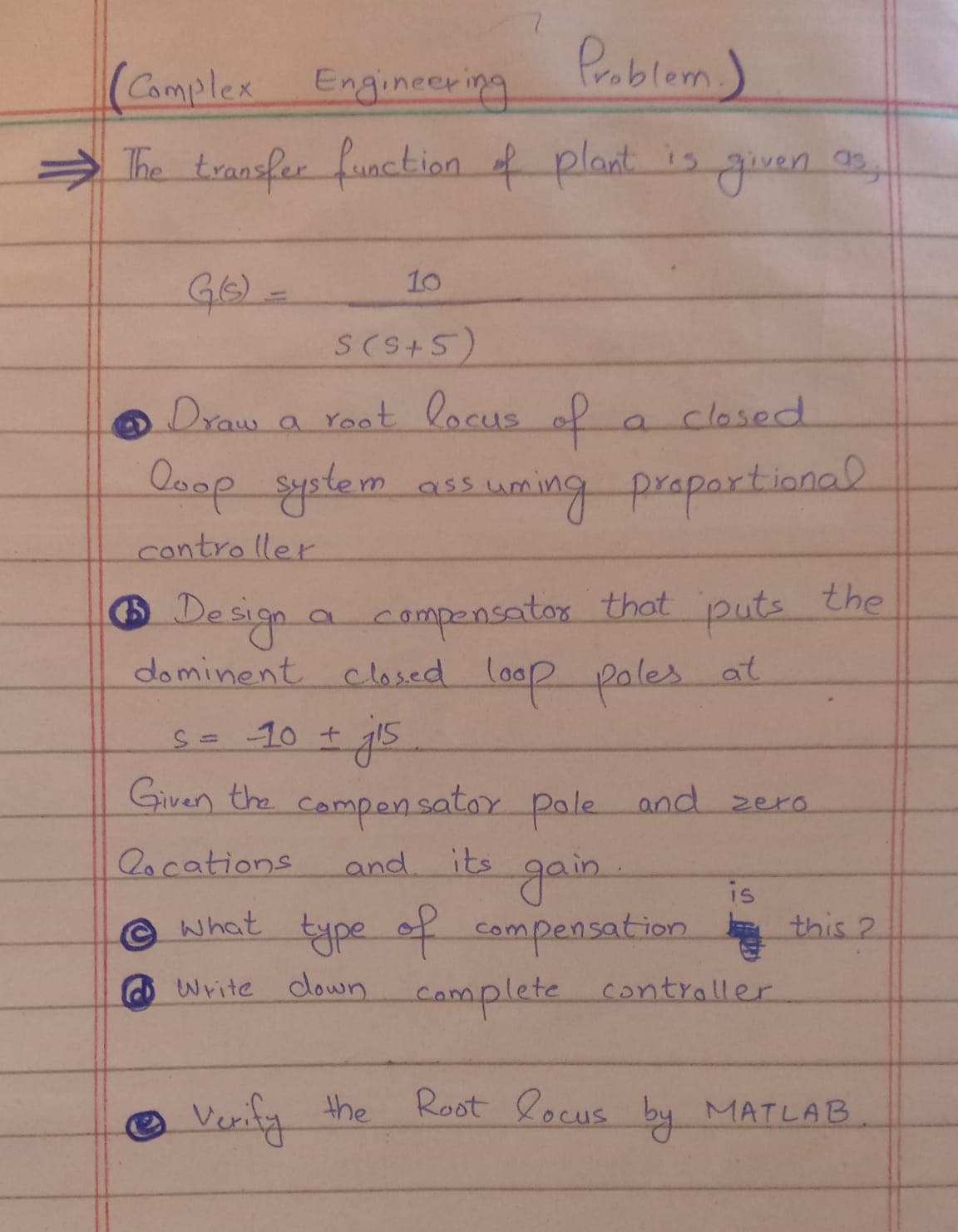 Pablom
(Camplex
> The transfer function f plant is guven ,
Engineering
10
S(S+5)
Draw
a root locus of
closed
Doop s uming prapartianal
System ass
contro ller
the
Design a
campensator that
puts
dominent closed loop poles at
S=10 +
Given the compen satox pale and zera
2ocations
and
its
gain.
is
© what type of compensation
.
this 2
Write down
camplete contraller
Verify the Root locus by MATLAB
