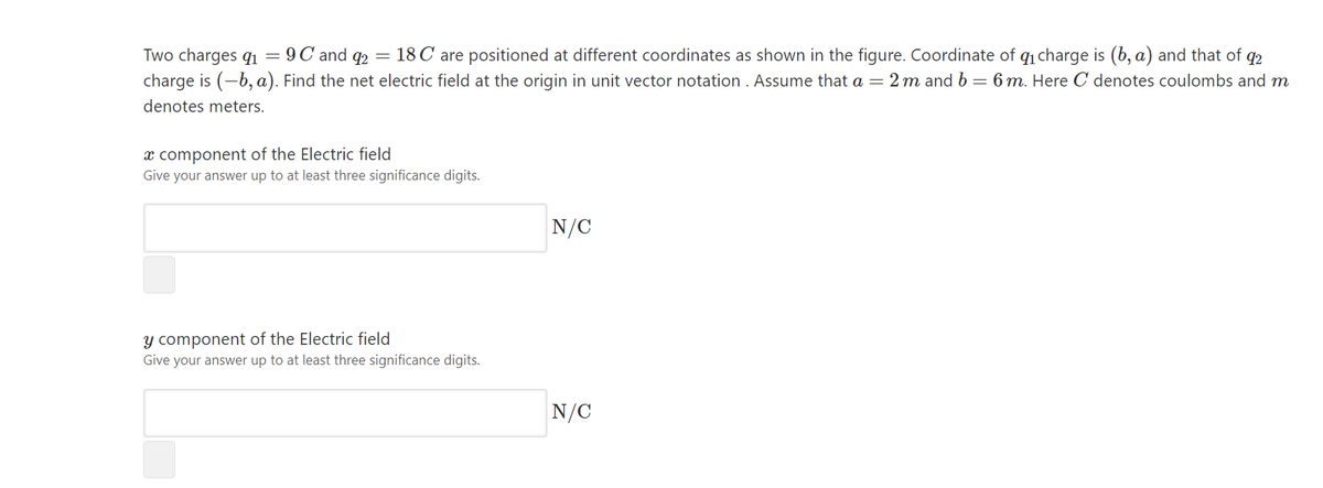 18 C are positioned at different coordinates as shown in the figure. Coordinate of q1 charge is (b, a) and that of q2
Two charges qi = 9C and q2 =
charge is (-b, a). Find the net electric field at the origin in unit vector notation . Assume that a = 2 m and b – 6 m. Here C denotes coulombs and m
denotes meters.
x component of the Electric field
Give your answer up to at least three significance digits.
N/C
y component of the Electric field
Give your answer up to at least three significance digits.
N/C
