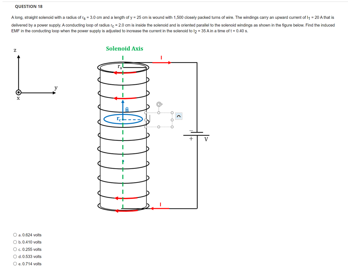 QUESTION 18
A long, straight solenoid with a radius of rs = 3.0 cm and a length of y = 25 cm is wound with 1,500 closely packed turns of wire. The windings carry an upward current of I1 = 20 A that is
delivered by a power supply. A conducting loop of radius ro = 2.0 cm is inside the solenoid and is oriented parallel to the solenoid windings as shown in the figure below. Find the induced
EMF in the conducting loop when the power supply is adjusted to increase the current in the solenoid to l2 = 35 A in a time of t = 0.40 s.
Solenoid Axis
y
+
V
O a. 0.624 volts
O b.0.410 volts
O c. 0.255 volts
O d. 0.533 volts
O e. 0.714 volts
