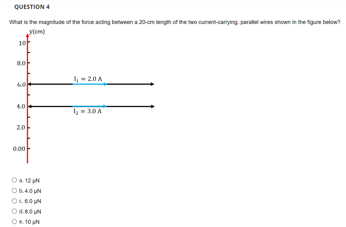 QUESTION 4
What is the magnitude of the force acting between a 20-cm length of the two current-carrying, parallel wires shown in the figure below?
y(cm)
10
8.0
I = 2.0 A
6.0
4.0 +
I2 =
= 3.0 A
2.0
0.00
а. 12 pN
b.4.0 µN
О с. 6.0 иN
O d. 8.0 µN
Ое. 10 uN
