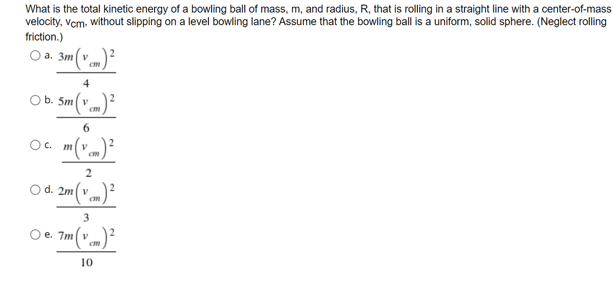 What is the total kinetic energy of a bowling ball of mass, m, and radius, R, that is rolling in a straight line with a center-of-mass
velocity, vcm. Without slipping on a level bowling lane? Assume that the bowling ball is a uniform, solid sphere. (Neglect rolling
friction.)
(*..)?
O a. 3m| v
ст
4
2
O b. 5m( v
ст
6
С.
m
d. 2m( v
ст
e. 7m| v
ст
10
