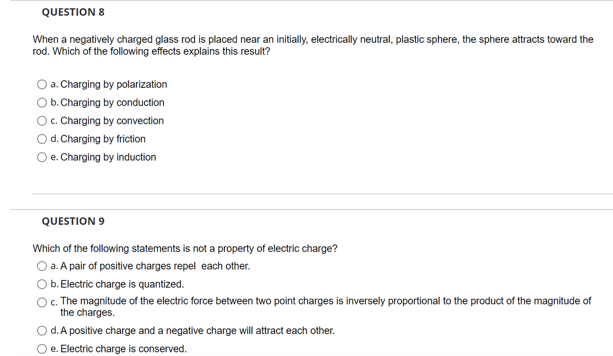 QUESTION 8
When a negatively charged glass rod is placed near an initially, electrically neutral, plastic sphere, the sphere attracts toward the
rod. Which of the following effects explains this result?
a. Charging by polarization
b. Charging by conduction
c. Charging by convection
d. Charging by friction
e. Charging by induction
QUESTION 9
Which of the following statements is not a property of electric charge?
a. A pair of positive charges repel each other.
b. Electric charge is quantized.
O c.
The magnitude of the electric force between two point charges is inversely proportional to the product of the magnitude of
the charges.
d. A positive charge and a negative charge will attract each other.
e. Electric charge is conserved.
