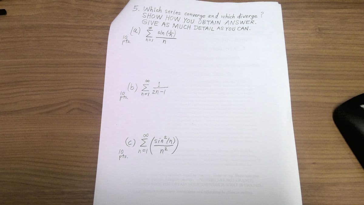 10.
pts.
10
pts.
5. Which series converge and which diverge?
SHOW HOW YOU OBTAIN ANSWER.
GIVE AS MUCH DETAIL AS YOU CAN.
sin (h)
n
(a)
(b) 2 24-1
n=1
10
pts.
n=1
(c) Σ (sin² /n)
n=1
n²