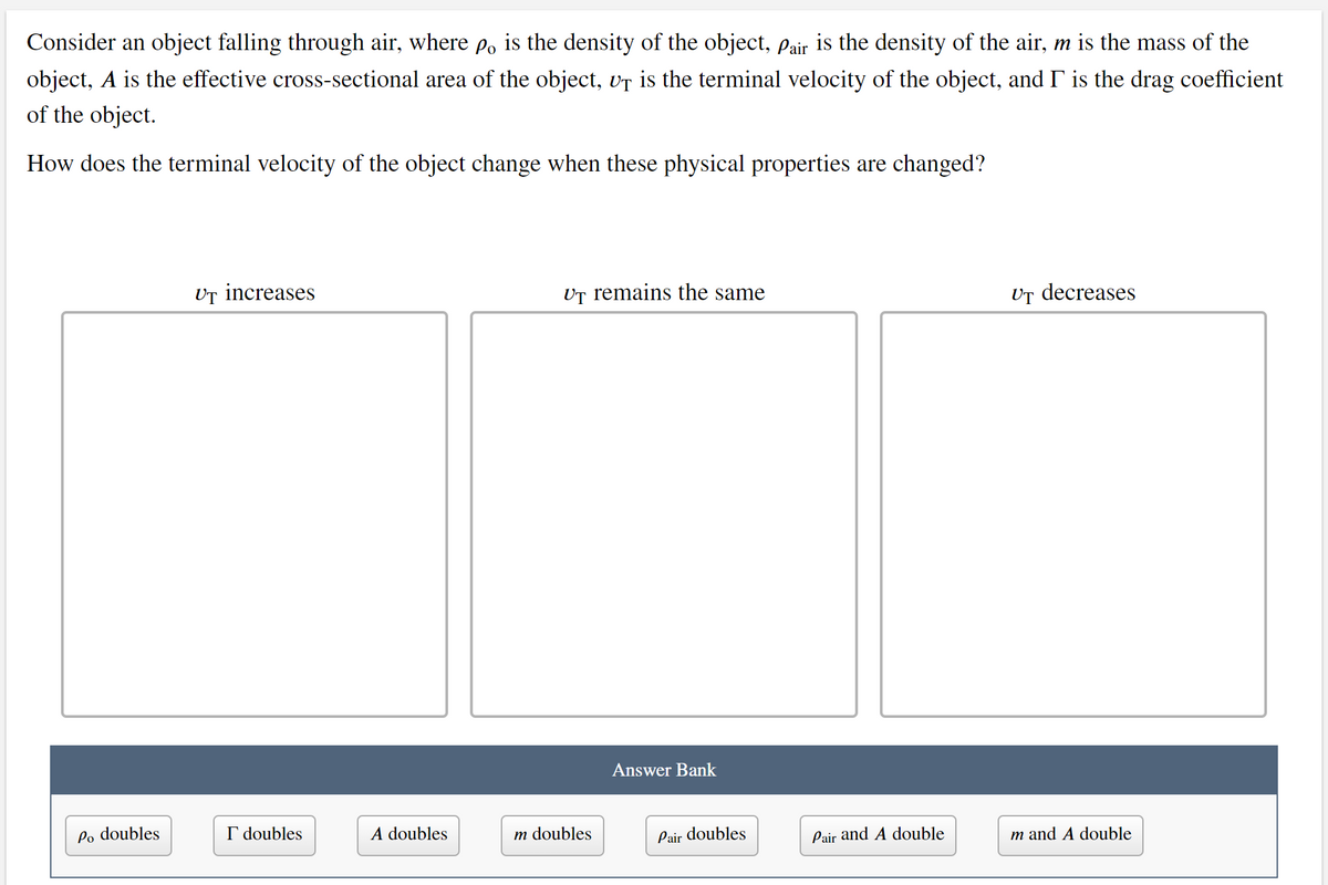 Consider an object falling through air, where p, is the density of the object, pair is the density of the air, m is the mass of the
object, A is the effective cross-sectional area of the object, vT is the terminal velocity of the object, and I is the drag coefficient
of the object.
How does the terminal velocity of the object change when these physical properties are changed?
UT increases
UT remains the same
Ur decreases
Answer Bank
Po doubles
I doubles
A doubles
m doubles
Pair doubles
Pair and A double
m and A double
