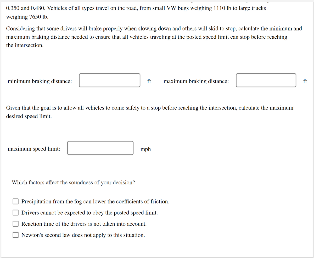 0.350 and 0.480. Vehicles of all types travel on the road, from small VW bugs weighing 1110 lb to large trucks
weighing 7650 lb.
Considering that some drivers will brake properly when slowing down and others will skid to stop, calculate the minimum and
maximum braking distance needed to ensure that all vehicles traveling at the posted speed limit can stop before reaching
the intersection.
minimum braking distance:
ft
maximum braking distance:
ft
Given that the goal is to allow all vehicles to come safely to a stop before reaching the intersection, calculate the maximum
desired speed limit.
maximum speed limit:
mph
Which factors affect the soundness of your decision?
Precipitation from the fog can lower the coefficients of friction.
Drivers cannot be expected to obey the posted speed limit.
Reaction time of the drivers is not taken into account.
Newton's second law does not apply to this situation.
