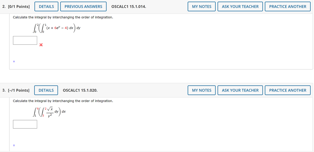 2. [0/1 Points]
DETAILS
PREVIOUS ANSWERS
OSCALC1 15.1.014.
MY NOTES
ASK YOUR TEACHER
PRACTICE ANOTHER
Calculate the integral by interchanging the order of integration.
'1
(х + 6е - 4) dx ) dy
3. [-/1 Points]
DETAILS
OSCALC1 15.1.020.
MY NOTES
ASK YOUR TEACHER
PRACTICE ANOTHER
Calculate the integral by interchanging the order of integration.
dy ) dx
3
