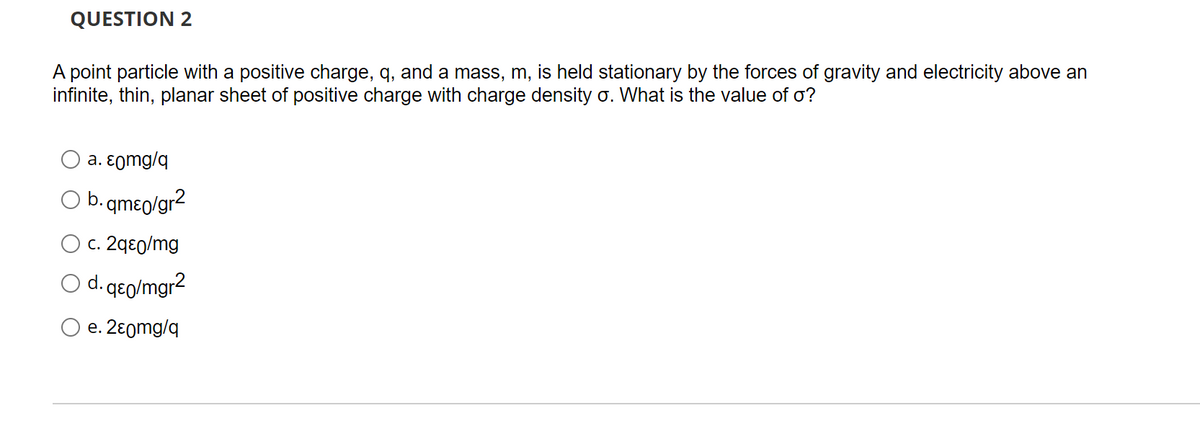 QUESTION 2
A point particle with a positive charge, q, and a mass, m, is held stationary by the forces of gravity and electricity above an
infinite, thin, planar sheet of positive charge with charge density o. What is the value of o?
a. εomg/q
b. qmɛo/gr2
O c. 2qeo/mg
O d. qeo/mgr2
e. 2ɛ0mg/q
