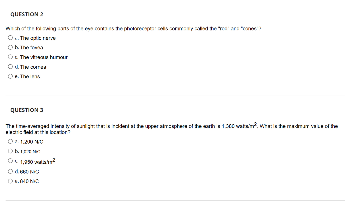 QUESTION 2
Which of the following parts of the eye contains the photoreceptor cells commonly called the "rod" and "cones"?
a. The optic nerve
b. The fovea
O c. The vitreous humour
O d. The cornea
e. The lens
QUESTION 3
The time-averaged intensity of sunlight that is incident at the upper atmosphere of the earth is 1,380 watts/m². What is the maximum value of the
electric field at this location?
O a. 1,200 N/C
b. 1,020 N/C
C. 1,950 watts/m²
d. 660 N/C
O e. 840 N/C